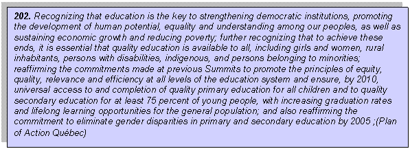 Text Box: 202. Recognizing that education is the key to strengthening democratic institutions, promoting the development of human potential, equality and understanding among our peoples, as well as sustaining economic growth and reducing poverty; further recognizing that to achieve these ends, it is essential that quality education is available to all, including girls and women, rural inhabitants, persons with disabilities, indigenous, and persons belonging to minorities; reaffirming the commitments made at previous Summits to promote the principles of equity, quality, relevance and efficiency at all levels of the education system and ensure, by 2010, universal access to and completion of quality primary education for all children and to quality secondary education for at least 75 percent of young people, with increasing graduation rates and lifelong learning opportunities for the general population; and also reaffirming the commitment to eliminate gender disparities in primary and secondary education by 2005 ;(Plan of Action Qubec)