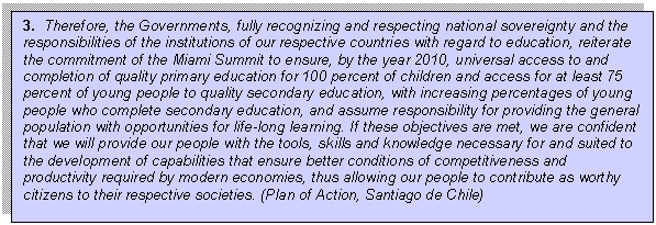 Text Box: 3.  Therefore, the Governments, fully recognizing and respecting national sovereignty and the responsibilities of the institutions of our respective countries with regard to education, reiterate the commitment of the Miami Summit to ensure, by the year 2010, universal access to and completion of quality primary education for 100 percent of children and access for at least 75 percent of young people to quality secondary education, with increasing percentages of young people who complete secondary education, and assume responsibility for providing the general population with opportunities for life-long learning. If these objectives are met, we are confident that we will provide our people with the tools, skills and knowledge necessary for and suited to the development of capabilities that ensure better conditions of competitiveness and productivity required by modern economies, thus allowing our people to contribute as worthy citizens to their respective societies. (Plan of Action, Santiago de Chile)