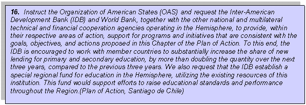 Text Box: 16.  Instruct the Organization of American States (OAS) and request the Inter-American Development Bank (IDB) and World Bank, together with the other national and multilateral technical and financial cooperation agencies operating in the Hemisphere, to provide, within their respective areas of action, support for programs and initiatives that are consistent with the goals, objectives, and actions proposed in this Chapter of the Plan of Action. To this end, the IDB is encouraged to work with member countries to substantially increase the share of new lending for primary and secondary education, by more than doubling the quantity over the next three years, compared to the previous three years. We also request that the IDB establish a special regional fund for education in the Hemisphere, utilizing the existing resources of this institution. This fund would support efforts to raise educational standards and performance throughout the Region.(Plan of Action, Santiago de Chile)