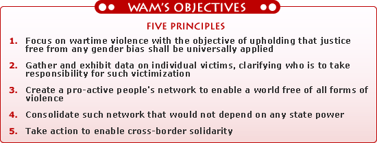 1. Focus on wartime violence with the objective of upholding that justice free from any gender bias shall be universally applied<br />2. Gather and exhibit data on individual victims, clarifying who is to take responsibility for such victimization<br />3. Create a pro-active people's network to enable a world free of all forms of  violence<br />4. Consolidate such network that would not depend on any state power<br />5. Take action to enable cross-border solidarity