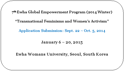 Rounded Rectangle: 7th Ewha Global Empowerment Program (2014 Winter)

“Transnational Feminisms and Women’s Activism” 

Application Submission: Sept. 22 ~ Oct. 5, 2014

January 6 ~ 20, 2015

Ewha Womans University, Seoul, South Korea

